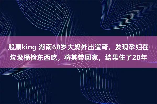 股票king 湖南60岁大妈外出遛弯，发现孕妇在垃圾桶捡东西吃，将其带回家，结果住了20年