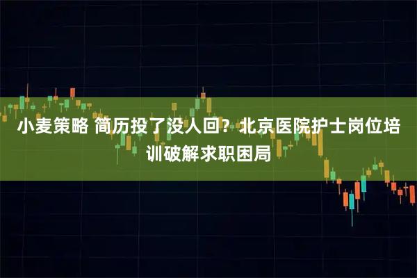 小麦策略 简历投了没人回？北京医院护士岗位培训破解求职困局