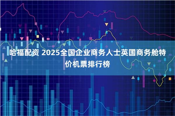 哈福配资 2025全国企业商务人士英国商务舱特价机票排行榜