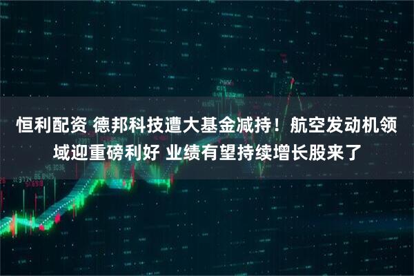 恒利配资 德邦科技遭大基金减持！航空发动机领域迎重磅利好 业绩有望持续增长股来了