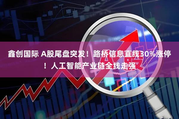 鑫创国际 A股尾盘突发！路桥信息直线30%涨停！人工智能产业链全线走强