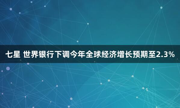 七星 世界银行下调今年全球经济增长预期至2.3%