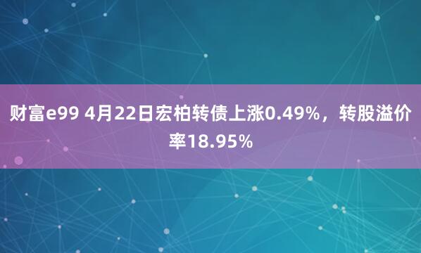 财富e99 4月22日宏柏转债上涨0.49%，转股溢价率18.95%