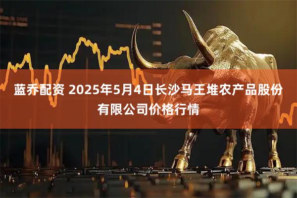 蓝乔配资 2025年5月4日长沙马王堆农产品股份有限公司价格行情