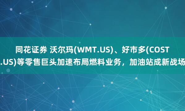 同花证券 沃尔玛(WMT.US)、好市多(COST.US)等零售巨头加速布局燃料业务，加油站成新战场