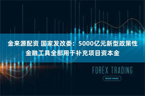 金来源配资 国家发改委：5000亿元新型政策性金融工具全部用于补充项目资本金