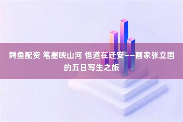 鳄鱼配资 笔墨映山河 悟道在迁安——画家张立国的五日写生之旅