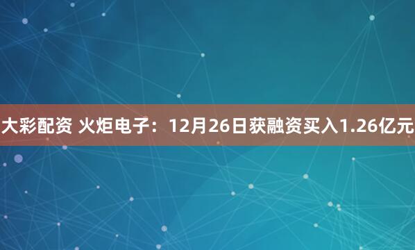 大彩配资 火炬电子：12月26日获融资买入1.26亿元