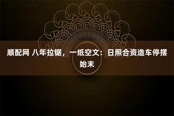 顺配网 八年拉锯,一纸空文:日照合资造车停摆始末