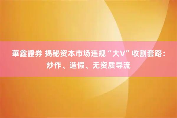 華鑫證券 揭秘资本市场违规“大V”收割套路：炒作、造假、无资质导流