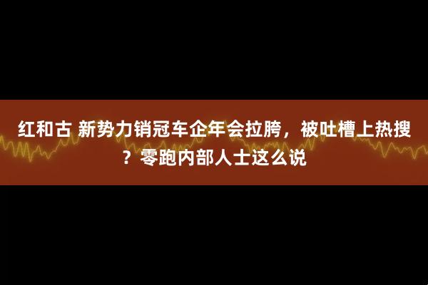 红和古 新势力销冠车企年会拉胯，被吐槽上热搜？零跑内部人士这么说
