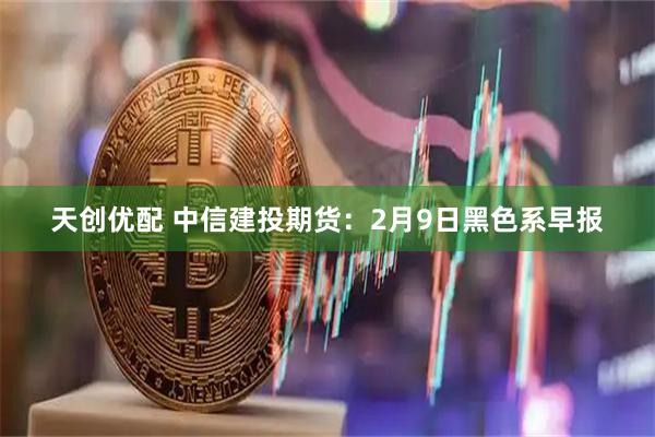 天创优配 中信建投期货：2月9日黑色系早报
