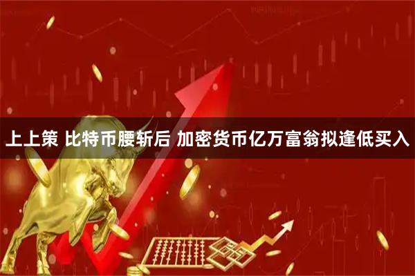 上上策 比特币腰斩后 加密货币亿万富翁拟逢低买入
