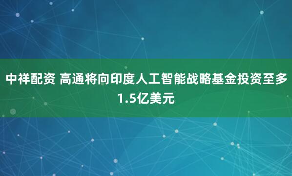 中祥配资 高通将向印度人工智能战略基金投资至多1.5亿美元