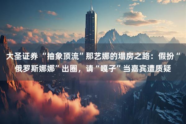 大圣证券 “抽象顶流”那艺娜的塌房之路：假扮“俄罗斯娜娜”出圈，请“嘎子”当嘉宾遭质疑