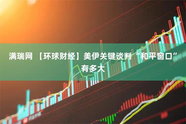 满瑞网 【环球财经】美伊关键谈判 “和平窗口”有多大