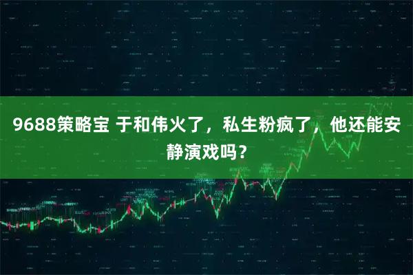 9688策略宝 于和伟火了，私生粉疯了，他还能安静演戏吗？