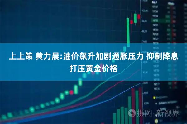 上上策 黄力晨:油价飙升加剧通胀压力 抑制降息打压黄金价格