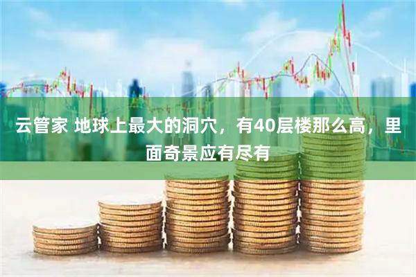 云管家 地球上最大的洞穴，有40层楼那么高，里面奇景应有尽有